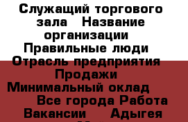 Служащий торгового зала › Название организации ­ Правильные люди › Отрасль предприятия ­ Продажи › Минимальный оклад ­ 29 000 - Все города Работа » Вакансии   . Адыгея респ.,Майкоп г.